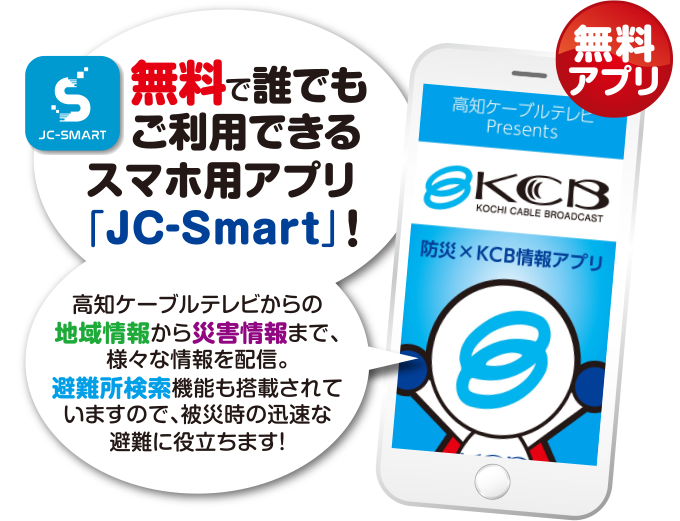 無料で誰でもご利用できるスマホ用アプリ「JC-Smart」! 高知ケーブルテレビからの地域情報から防災情報まで、様々な情報を配信。避難所検索機能も搭載されていますので、被災時の迅速な避難に役立ちます！